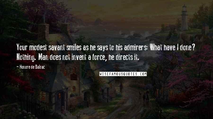 Honore De Balzac Quotes: Your modest savant smiles as he says to his admirers: What have I done? Nothing. Man does not invent a force, he directs it.