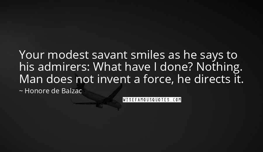 Honore De Balzac Quotes: Your modest savant smiles as he says to his admirers: What have I done? Nothing. Man does not invent a force, he directs it.