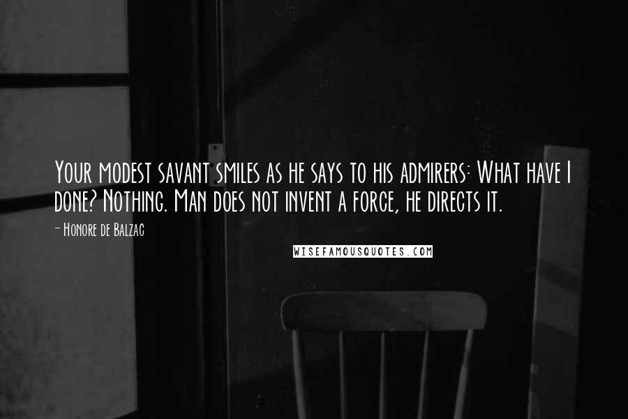 Honore De Balzac Quotes: Your modest savant smiles as he says to his admirers: What have I done? Nothing. Man does not invent a force, he directs it.