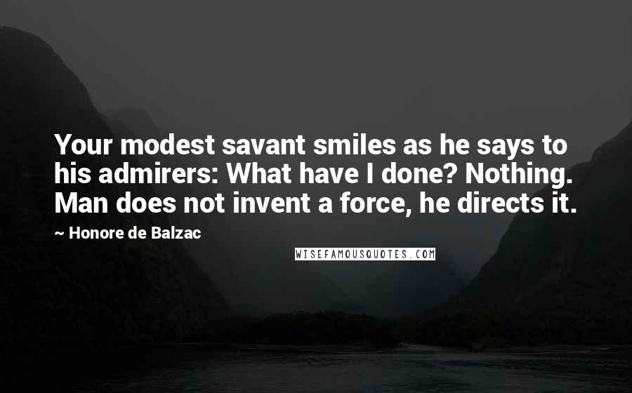 Honore De Balzac Quotes: Your modest savant smiles as he says to his admirers: What have I done? Nothing. Man does not invent a force, he directs it.