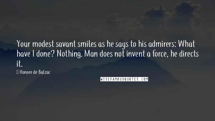 Honore De Balzac Quotes: Your modest savant smiles as he says to his admirers: What have I done? Nothing. Man does not invent a force, he directs it.