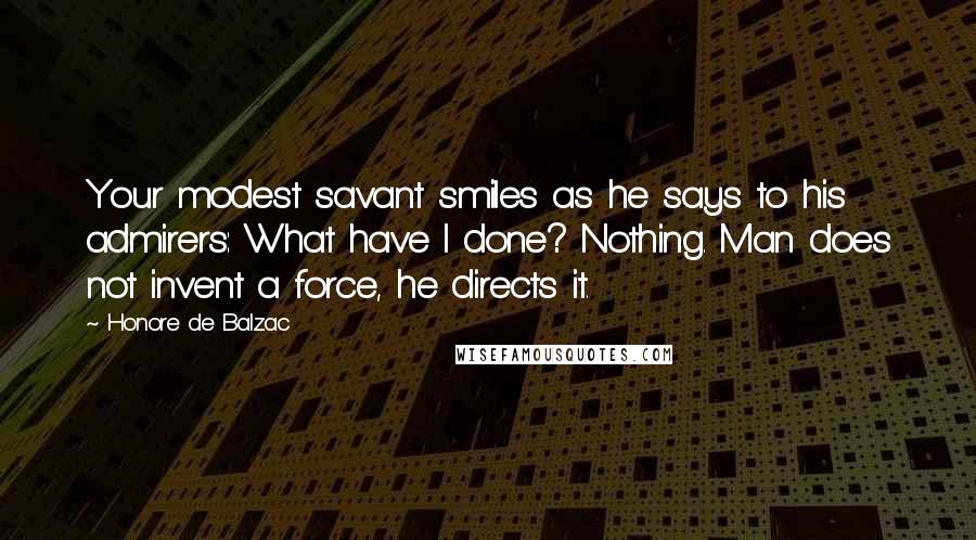 Honore De Balzac Quotes: Your modest savant smiles as he says to his admirers: What have I done? Nothing. Man does not invent a force, he directs it.