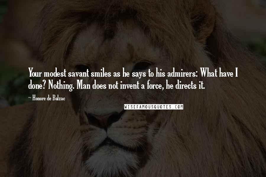 Honore De Balzac Quotes: Your modest savant smiles as he says to his admirers: What have I done? Nothing. Man does not invent a force, he directs it.