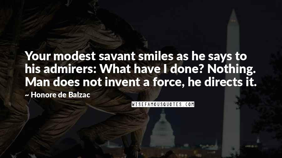 Honore De Balzac Quotes: Your modest savant smiles as he says to his admirers: What have I done? Nothing. Man does not invent a force, he directs it.