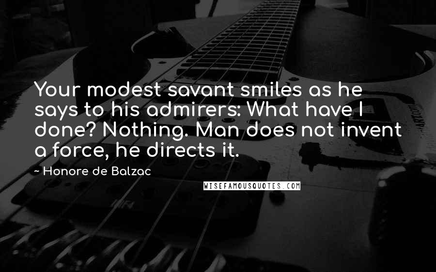 Honore De Balzac Quotes: Your modest savant smiles as he says to his admirers: What have I done? Nothing. Man does not invent a force, he directs it.