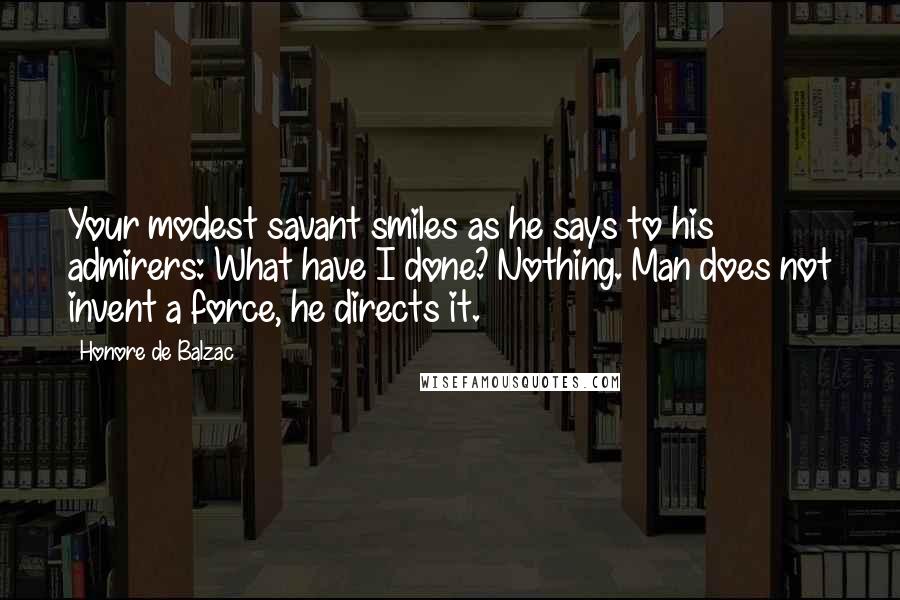 Honore De Balzac Quotes: Your modest savant smiles as he says to his admirers: What have I done? Nothing. Man does not invent a force, he directs it.