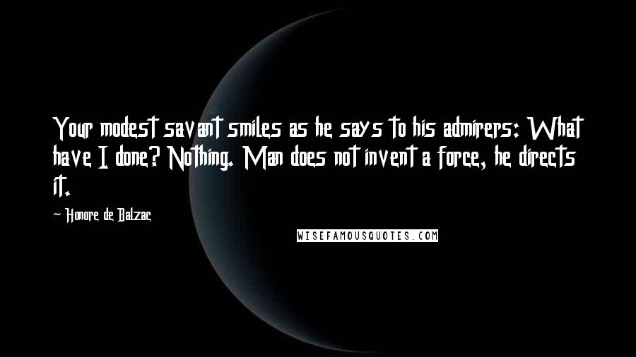 Honore De Balzac Quotes: Your modest savant smiles as he says to his admirers: What have I done? Nothing. Man does not invent a force, he directs it.