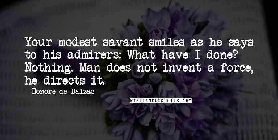 Honore De Balzac Quotes: Your modest savant smiles as he says to his admirers: What have I done? Nothing. Man does not invent a force, he directs it.