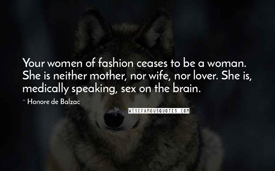 Honore De Balzac Quotes: Your women of fashion ceases to be a woman. She is neither mother, nor wife, nor lover. She is, medically speaking, sex on the brain.