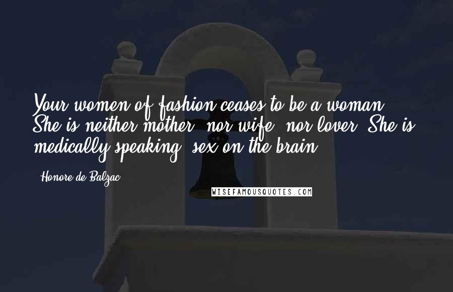 Honore De Balzac Quotes: Your women of fashion ceases to be a woman. She is neither mother, nor wife, nor lover. She is, medically speaking, sex on the brain.