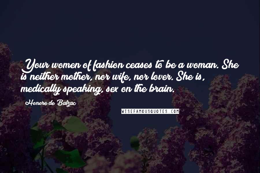 Honore De Balzac Quotes: Your women of fashion ceases to be a woman. She is neither mother, nor wife, nor lover. She is, medically speaking, sex on the brain.