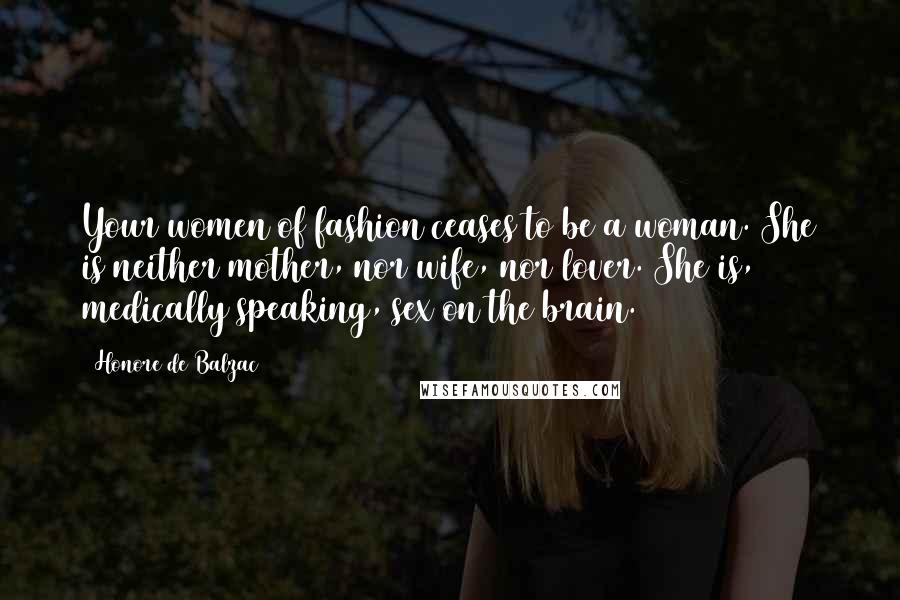 Honore De Balzac Quotes: Your women of fashion ceases to be a woman. She is neither mother, nor wife, nor lover. She is, medically speaking, sex on the brain.