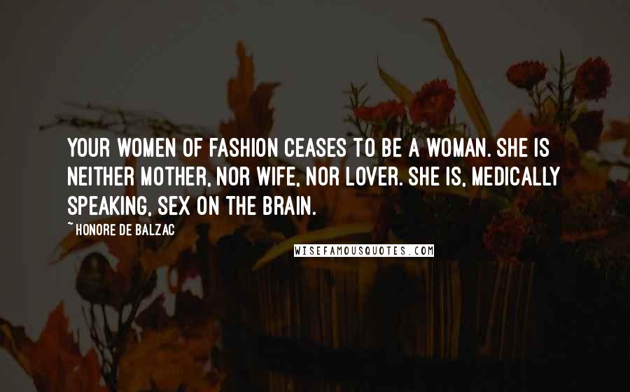 Honore De Balzac Quotes: Your women of fashion ceases to be a woman. She is neither mother, nor wife, nor lover. She is, medically speaking, sex on the brain.