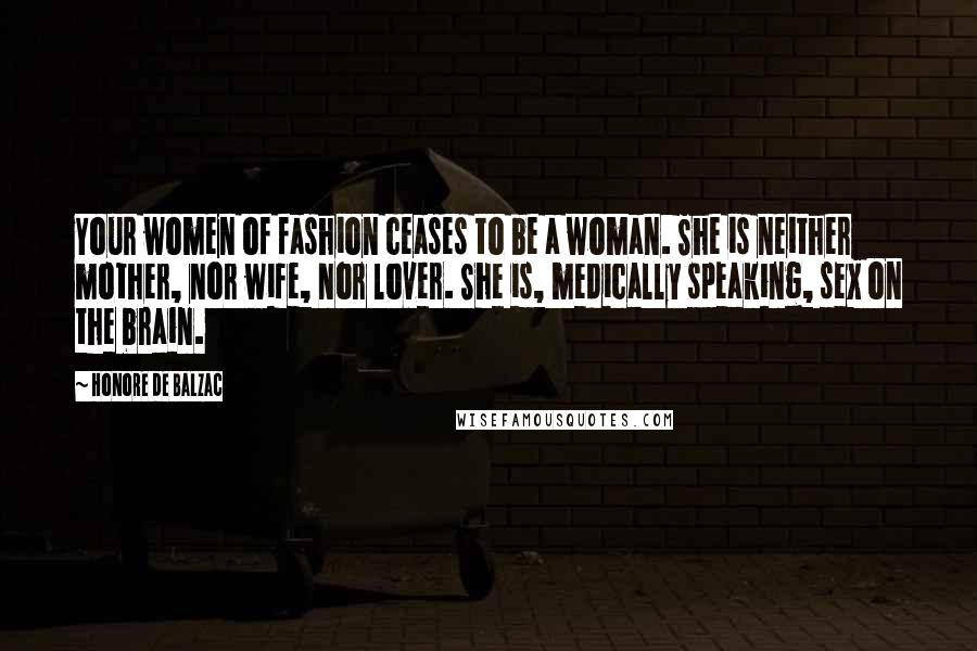 Honore De Balzac Quotes: Your women of fashion ceases to be a woman. She is neither mother, nor wife, nor lover. She is, medically speaking, sex on the brain.