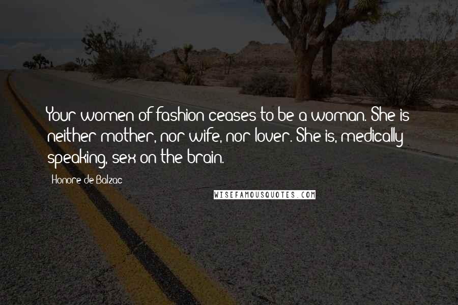 Honore De Balzac Quotes: Your women of fashion ceases to be a woman. She is neither mother, nor wife, nor lover. She is, medically speaking, sex on the brain.