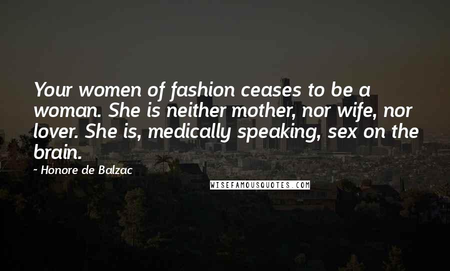 Honore De Balzac Quotes: Your women of fashion ceases to be a woman. She is neither mother, nor wife, nor lover. She is, medically speaking, sex on the brain.