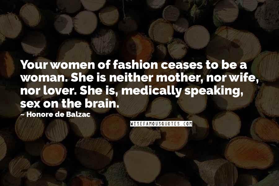 Honore De Balzac Quotes: Your women of fashion ceases to be a woman. She is neither mother, nor wife, nor lover. She is, medically speaking, sex on the brain.