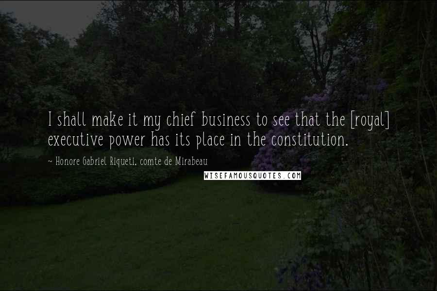Honore Gabriel Riqueti, Comte De Mirabeau Quotes: I shall make it my chief business to see that the [royal] executive power has its place in the constitution.