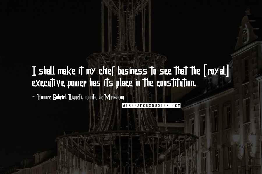 Honore Gabriel Riqueti, Comte De Mirabeau Quotes: I shall make it my chief business to see that the [royal] executive power has its place in the constitution.