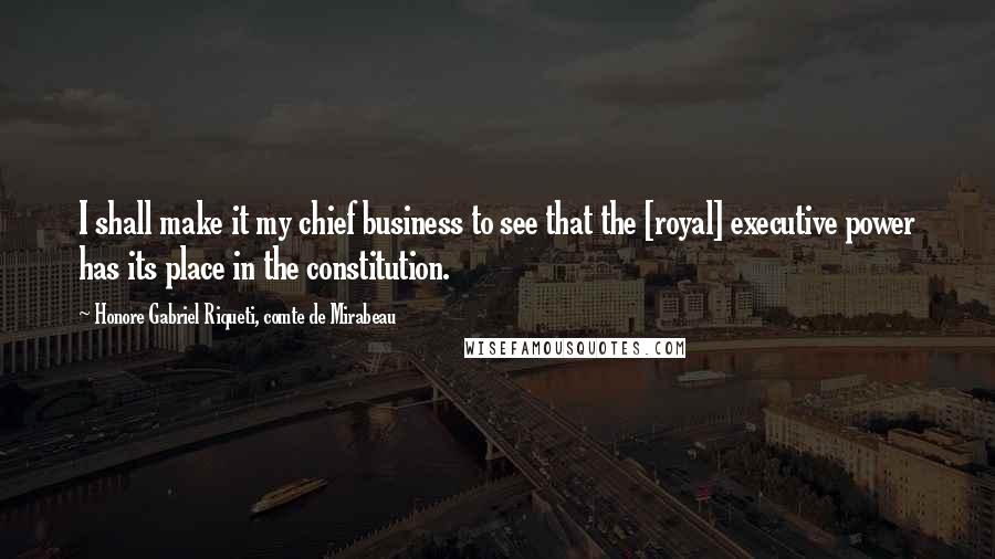 Honore Gabriel Riqueti, Comte De Mirabeau Quotes: I shall make it my chief business to see that the [royal] executive power has its place in the constitution.