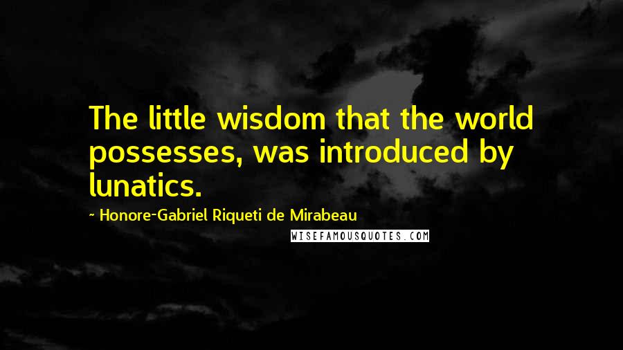 Honore-Gabriel Riqueti De Mirabeau Quotes: The little wisdom that the world possesses, was introduced by lunatics.