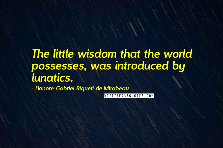 Honore-Gabriel Riqueti De Mirabeau Quotes: The little wisdom that the world possesses, was introduced by lunatics.