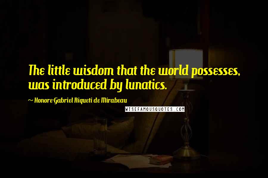 Honore-Gabriel Riqueti De Mirabeau Quotes: The little wisdom that the world possesses, was introduced by lunatics.