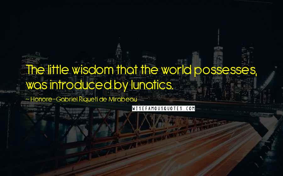 Honore-Gabriel Riqueti De Mirabeau Quotes: The little wisdom that the world possesses, was introduced by lunatics.