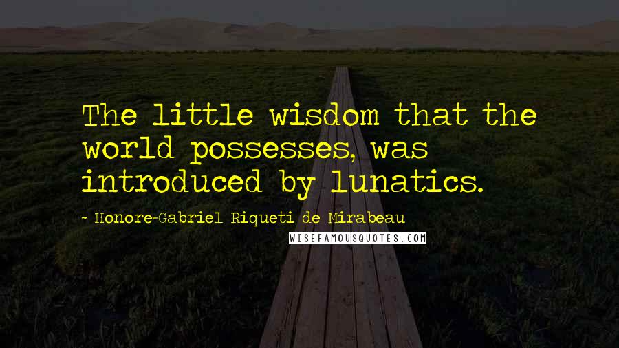 Honore-Gabriel Riqueti De Mirabeau Quotes: The little wisdom that the world possesses, was introduced by lunatics.