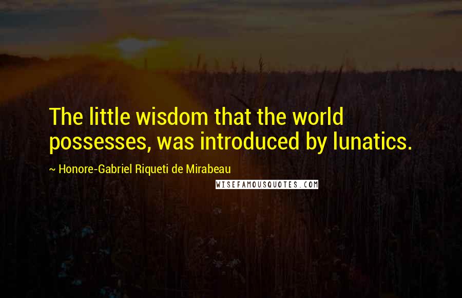 Honore-Gabriel Riqueti De Mirabeau Quotes: The little wisdom that the world possesses, was introduced by lunatics.