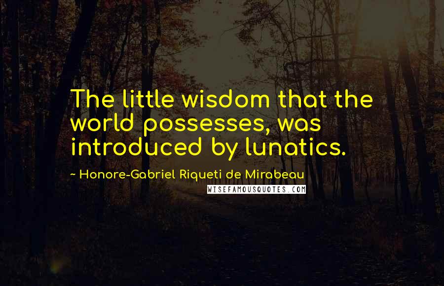 Honore-Gabriel Riqueti De Mirabeau Quotes: The little wisdom that the world possesses, was introduced by lunatics.