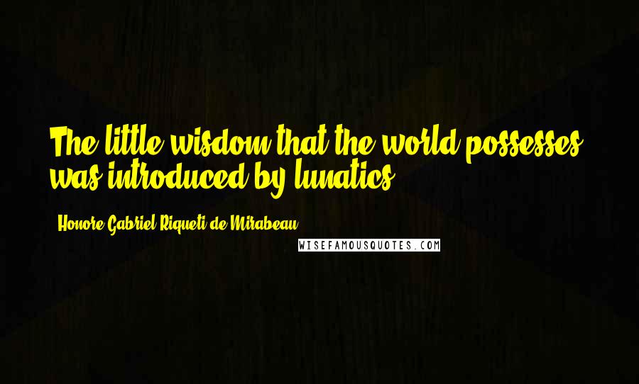 Honore-Gabriel Riqueti De Mirabeau Quotes: The little wisdom that the world possesses, was introduced by lunatics.