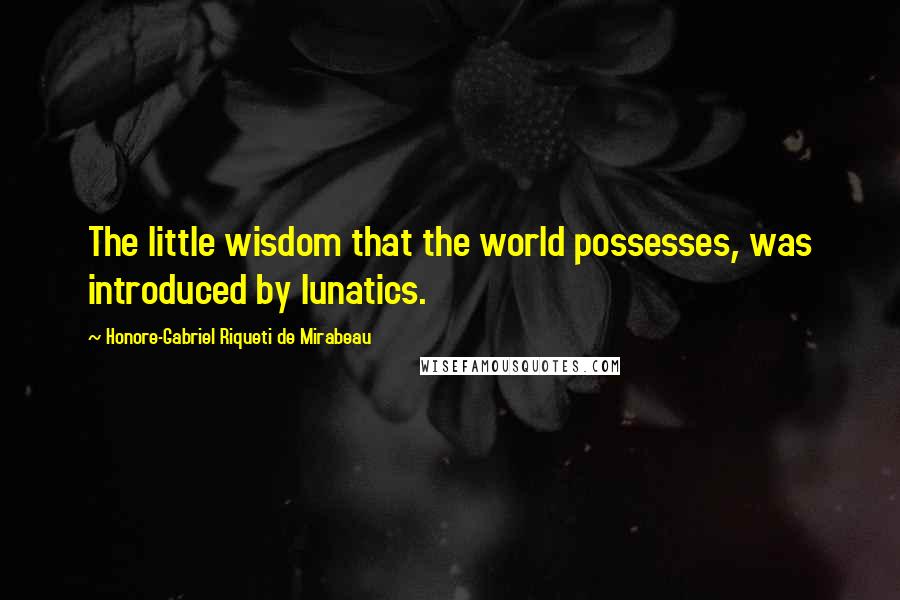 Honore-Gabriel Riqueti De Mirabeau Quotes: The little wisdom that the world possesses, was introduced by lunatics.