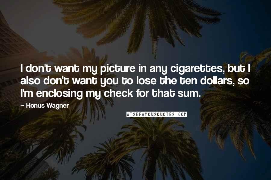 Honus Wagner Quotes: I don't want my picture in any cigarettes, but I also don't want you to lose the ten dollars, so I'm enclosing my check for that sum.