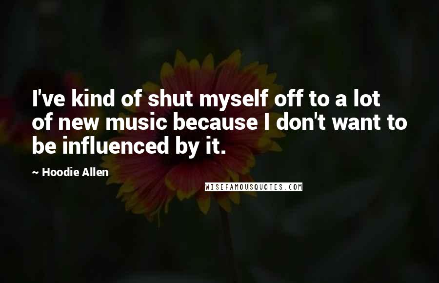 Hoodie Allen Quotes: I've kind of shut myself off to a lot of new music because I don't want to be influenced by it.