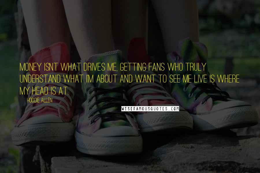 Hoodie Allen Quotes: Money isnt what drives me, getting fans who truly understand what I'm about and want to see me live is where my head is at.