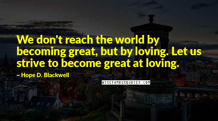 Hope D. Blackwell Quotes: We don't reach the world by becoming great, but by loving. Let us strive to become great at loving.