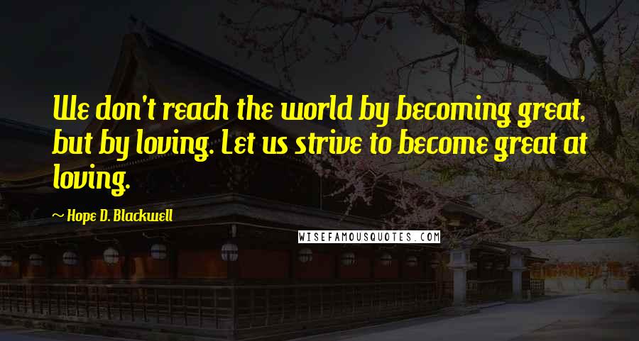 Hope D. Blackwell Quotes: We don't reach the world by becoming great, but by loving. Let us strive to become great at loving.