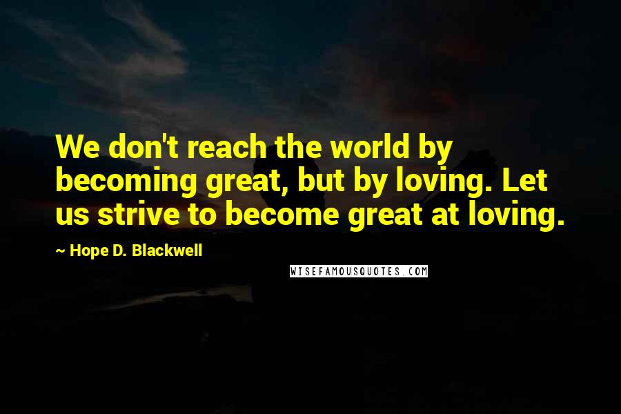 Hope D. Blackwell Quotes: We don't reach the world by becoming great, but by loving. Let us strive to become great at loving.