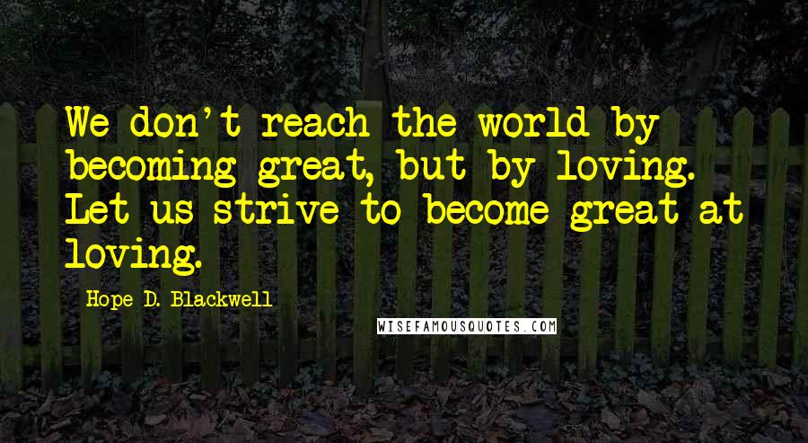 Hope D. Blackwell Quotes: We don't reach the world by becoming great, but by loving. Let us strive to become great at loving.