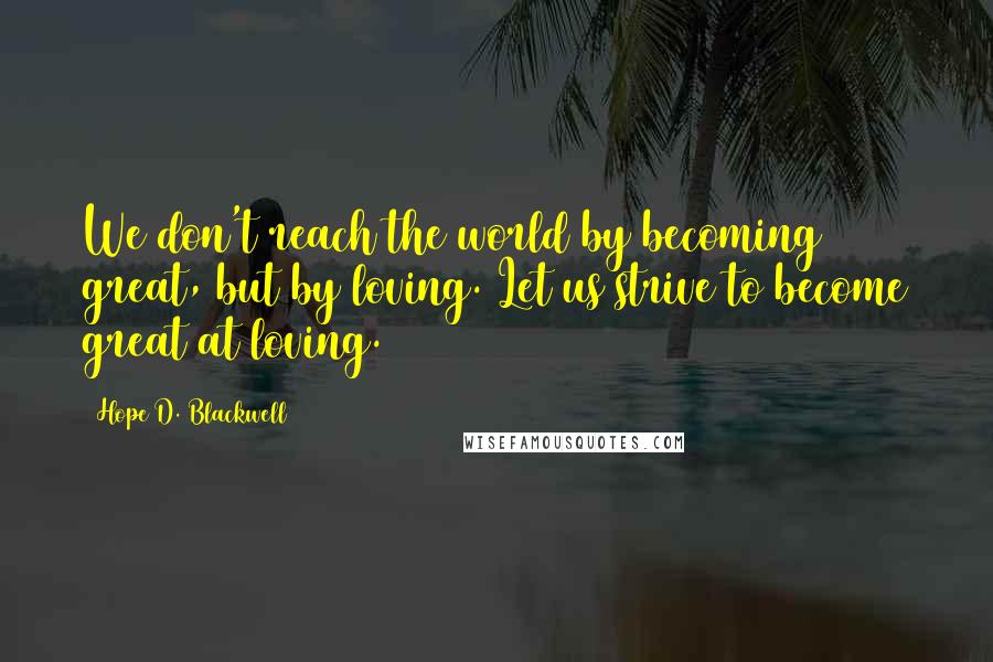 Hope D. Blackwell Quotes: We don't reach the world by becoming great, but by loving. Let us strive to become great at loving.