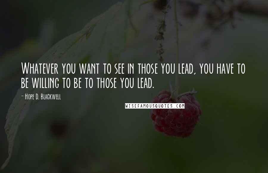 Hope D. Blackwell Quotes: Whatever you want to see in those you lead, you have to be willing to be to those you lead.