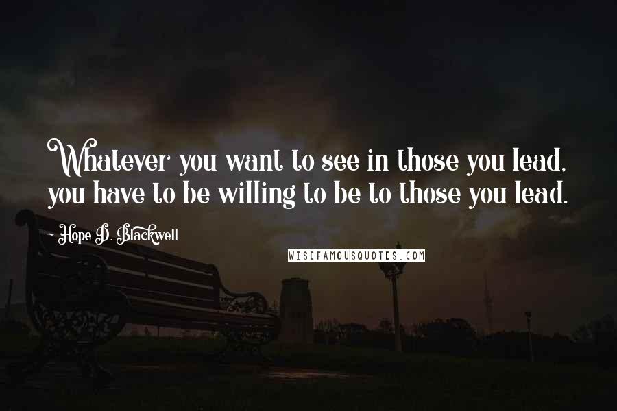 Hope D. Blackwell Quotes: Whatever you want to see in those you lead, you have to be willing to be to those you lead.