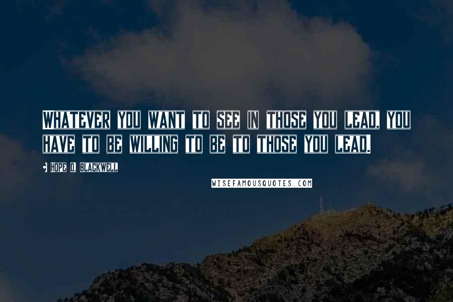 Hope D. Blackwell Quotes: Whatever you want to see in those you lead, you have to be willing to be to those you lead.