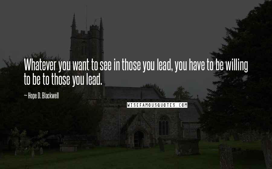 Hope D. Blackwell Quotes: Whatever you want to see in those you lead, you have to be willing to be to those you lead.