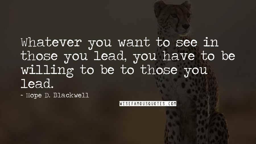 Hope D. Blackwell Quotes: Whatever you want to see in those you lead, you have to be willing to be to those you lead.