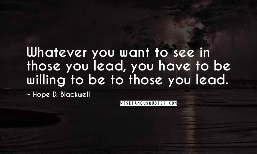 Hope D. Blackwell Quotes: Whatever you want to see in those you lead, you have to be willing to be to those you lead.