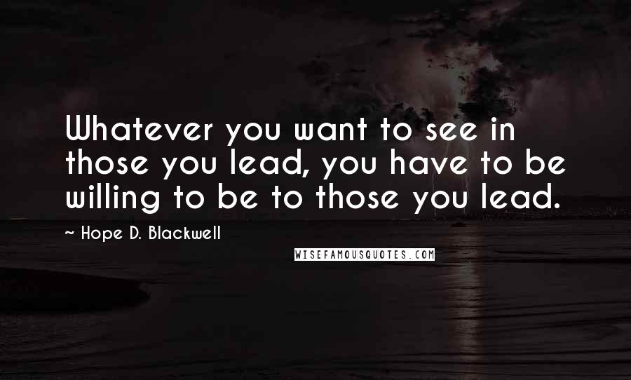 Hope D. Blackwell Quotes: Whatever you want to see in those you lead, you have to be willing to be to those you lead.