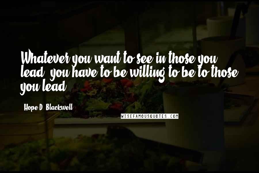 Hope D. Blackwell Quotes: Whatever you want to see in those you lead, you have to be willing to be to those you lead.