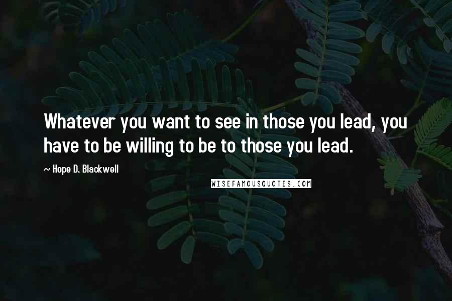 Hope D. Blackwell Quotes: Whatever you want to see in those you lead, you have to be willing to be to those you lead.